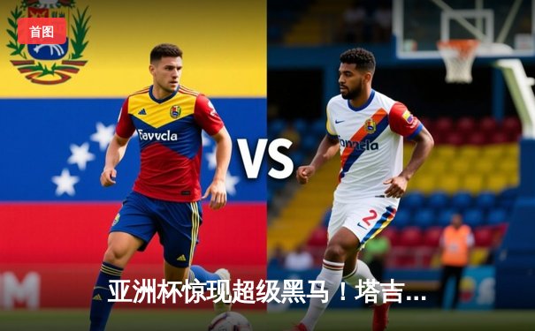 亚洲杯惊现超级黑马！塔吉克斯坦加时2-1逆转约旦首进四强，创造历史之夜