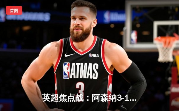 英超焦点战：阿森纳3-1力克曼联，萨卡传射建功领跑积分榜