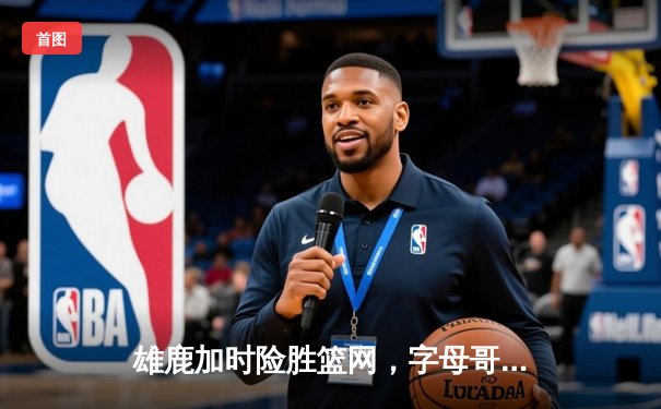 雄鹿加时险胜篮网，字母哥44分创赛季新高，利拉德关键三分定乾坤